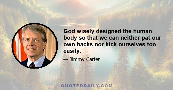 God wisely designed the human body so that we can neither pat our own backs nor kick ourselves too easily.