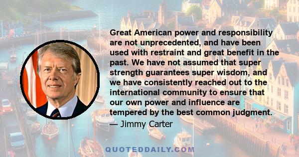 Great American power and responsibility are not unprecedented, and have been used with restraint and great benefit in the past. We have not assumed that super strength guarantees super wisdom, and we have consistently