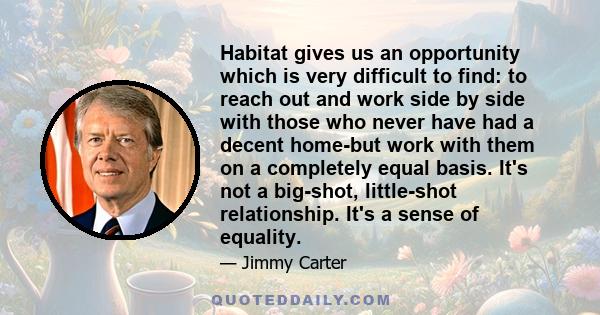 Habitat gives us an opportunity which is very difficult to find: to reach out and work side by side with those who never have had a decent home-but work with them on a completely equal basis. It's not a big-shot,