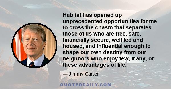 Habitat has opened up unprecedented opportunities for me to cross the chasm that separates those of us who are free, safe, financially secure, well fed and housed, and influential enough to shape our own destiny from