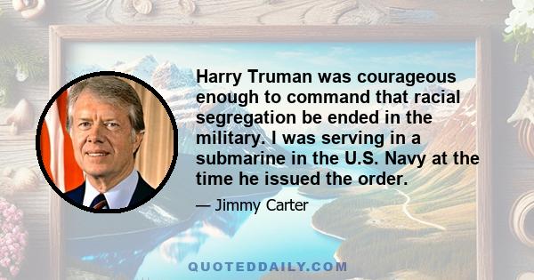 Harry Truman was courageous enough to command that racial segregation be ended in the military. I was serving in a submarine in the U.S. Navy at the time he issued the order.