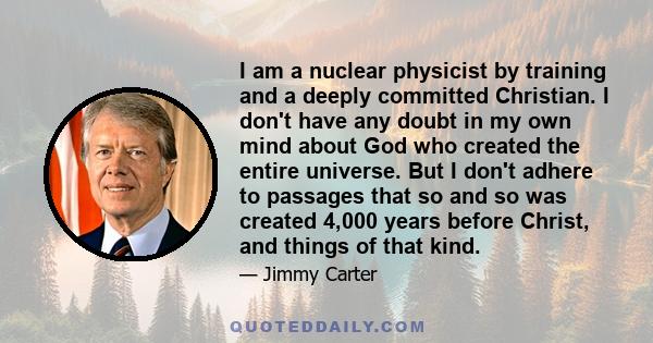 I am a nuclear physicist by training and a deeply committed Christian. I don't have any doubt in my own mind about God who created the entire universe. But I don't adhere to passages that so and so was created 4,000