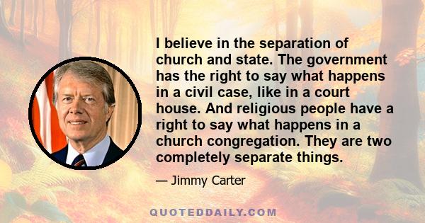 I believe in the separation of church and state. The government has the right to say what happens in a civil case, like in a court house. And religious people have a right to say what happens in a church congregation.