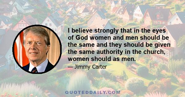 I believe strongly that in the eyes of God women and men should be the same and they should be given the same authority in the church, women should as men.