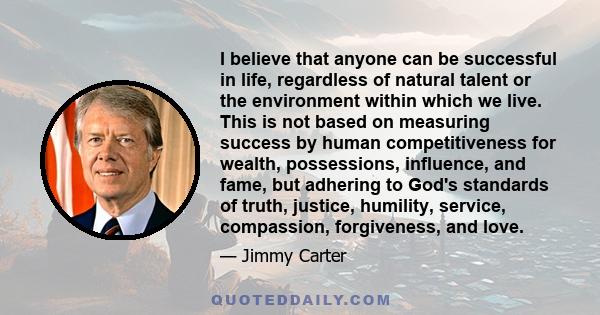 I believe that anyone can be successful in life, regardless of natural talent or the environment within which we live. This is not based on measuring success by human competitiveness for wealth, possessions, influence,