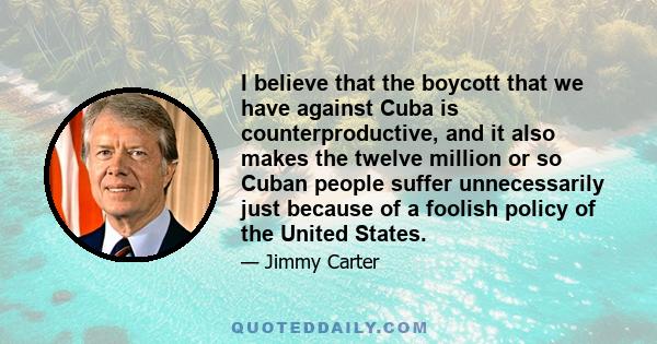 I believe that the boycott that we have against Cuba is counterproductive, and it also makes the twelve million or so Cuban people suffer unnecessarily just because of a foolish policy of the United States.