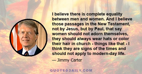 I believe there is complete equality between men and women. And I believe those passages in the New Testament, not by Jesus, but by Paul, that say women should not adorn themselves, they should always wear hats or color 