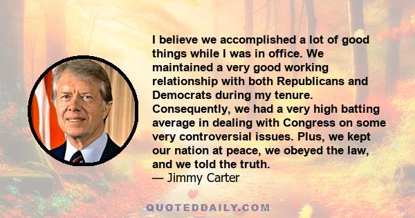 I believe we accomplished a lot of good things while I was in office. We maintained a very good working relationship with both Republicans and Democrats during my tenure. Consequently, we had a very high batting average 