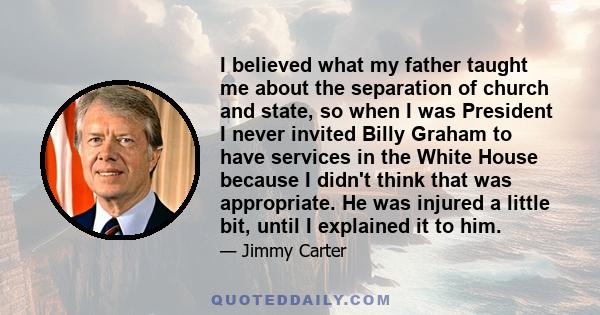 I believed what my father taught me about the separation of church and state, so when I was President I never invited Billy Graham to have services in the White House because I didn't think that was appropriate. He was