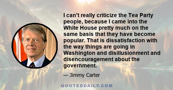 I can't really criticize the Tea Party people, because I came into the White House pretty much on the same basis that they have become popular. That is dissatisfaction with the way things are going in Washington and