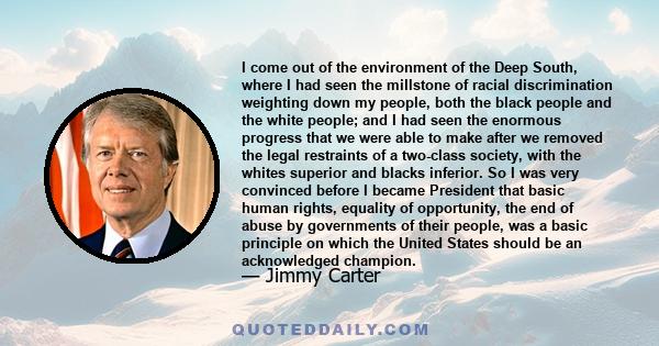 I come out of the environment of the Deep South, where I had seen the millstone of racial discrimination weighting down my people, both the black people and the white people; and I had seen the enormous progress that we 