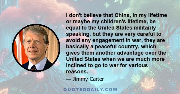 I don't believe that China, in my lifetime or maybe my children's lifetime, be equal to the United States militarily speaking, but they are very careful to avoid any engagement in war, they are basically a peaceful