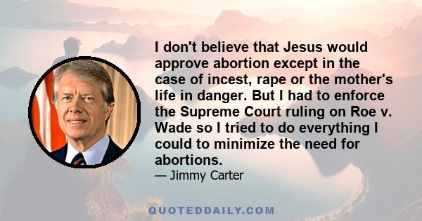 I don't believe that Jesus would approve abortion except in the case of incest, rape or the mother's life in danger. But I had to enforce the Supreme Court ruling on Roe v. Wade so I tried to do everything I could to