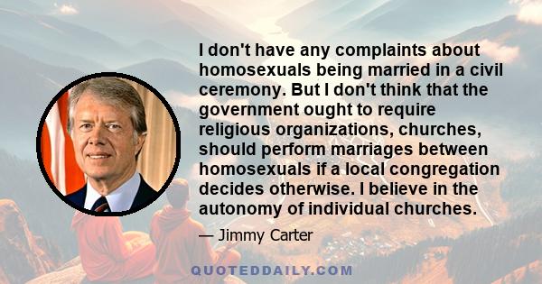 I don't have any complaints about homosexuals being married in a civil ceremony. But I don't think that the government ought to require religious organizations, churches, should perform marriages between homosexuals if