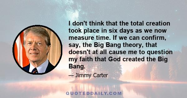 I don't think that the total creation took place in six days as we now measure time. If we can confirm, say, the Big Bang theory, that doesn't at all cause me to question my faith that God created the Big Bang.