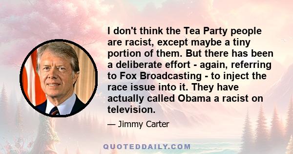 I don't think the Tea Party people are racist, except maybe a tiny portion of them. But there has been a deliberate effort - again, referring to Fox Broadcasting - to inject the race issue into it. They have actually