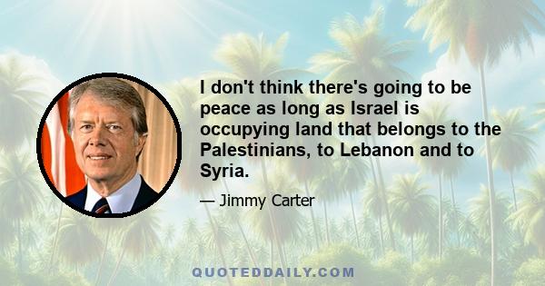 I don't think there's going to be peace as long as Israel is occupying land that belongs to the Palestinians, to Lebanon and to Syria.