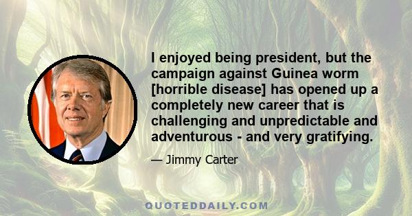 I enjoyed being president, but the campaign against Guinea worm [horrible disease] has opened up a completely new career that is challenging and unpredictable and adventurous - and very gratifying.