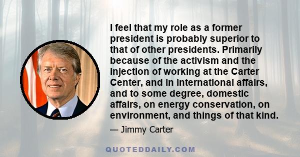 I feel that my role as a former president is probably superior to that of other presidents. Primarily because of the activism and the injection of working at the Carter Center, and in international affairs, and to some