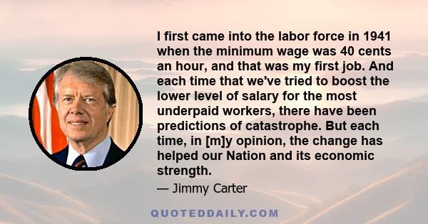 I first came into the labor force in 1941 when the minimum wage was 40 cents an hour, and that was my first job. And each time that we've tried to boost the lower level of salary for the most underpaid workers, there