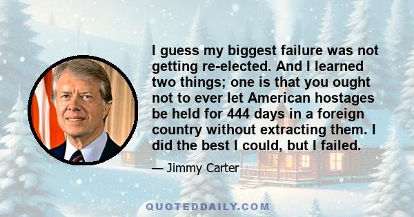 I guess my biggest failure was not getting re-elected. And I learned two things; one is that you ought not to ever let American hostages be held for 444 days in a foreign country without extracting them. I did the best