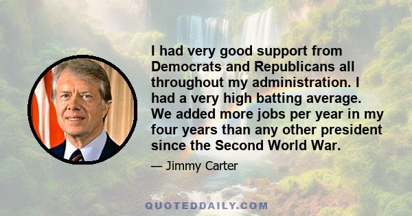 I had very good support from Democrats and Republicans all throughout my administration. I had a very high batting average. We added more jobs per year in my four years than any other president since the Second World