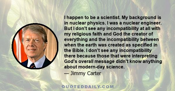 I happen to be a scientist. My background is in nuclear physics. I was a nuclear engineer. But I don't see any incompatibility at all with my religious faith and God the creator of everything and the incompatibility