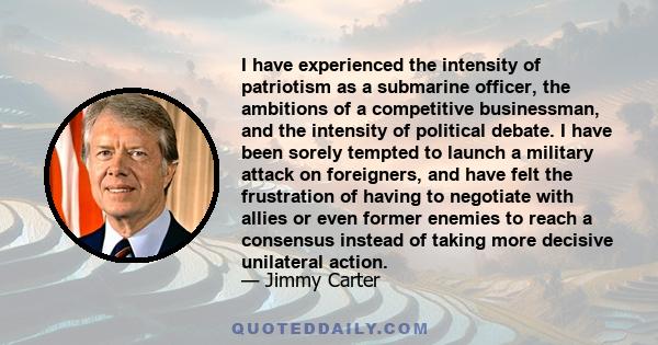 I have experienced the intensity of patriotism as a submarine officer, the ambitions of a competitive businessman, and the intensity of political debate. I have been sorely tempted to launch a military attack on