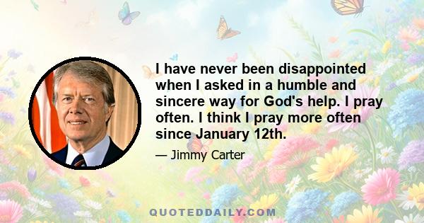 I have never been disappointed when I asked in a humble and sincere way for God's help. I pray often. I think I pray more often since January 12th.