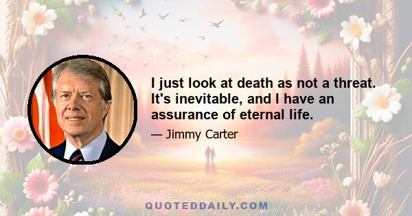 I just look at death as not a threat. It's inevitable, and I have an assurance of eternal life.