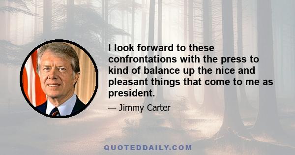 I look forward to these confrontations with the press to kind of balance up the nice and pleasant things that come to me as president.