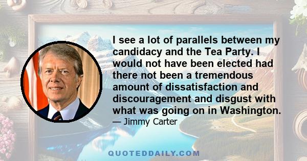 I see a lot of parallels between my candidacy and the Tea Party. I would not have been elected had there not been a tremendous amount of dissatisfaction and discouragement and disgust with what was going on in