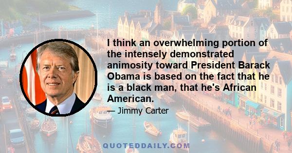 I think an overwhelming portion of the intensely demonstrated animosity toward President Barack Obama is based on the fact that he is a black man, that he's African American.