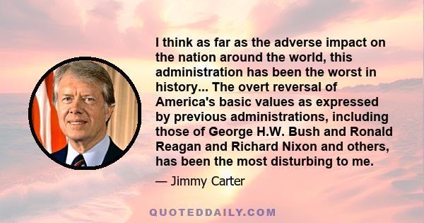 I think as far as the adverse impact on the nation around the world, this administration has been the worst in history... The overt reversal of America's basic values as expressed by previous administrations, including