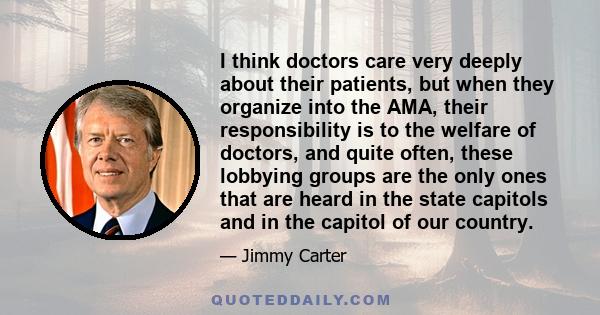 I think doctors care very deeply about their patients, but when they organize into the AMA, their responsibility is to the welfare of doctors, and quite often, these lobbying groups are the only ones that are heard in