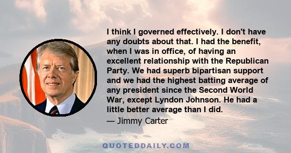 I think I governed effectively. I don't have any doubts about that. I had the benefit, when I was in office, of having an excellent relationship with the Republican Party. We had superb bipartisan support and we had the 