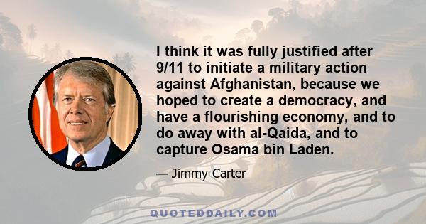 I think it was fully justified after 9/11 to initiate a military action against Afghanistan, because we hoped to create a democracy, and have a flourishing economy, and to do away with al-Qaida, and to capture Osama bin 