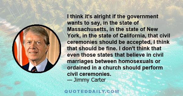 I think it's alright if the government wants to say, in the state of Massachusetts, in the state of New York, in the state of California, that civil ceremonies should be accepted, I think that should be fine. I don't