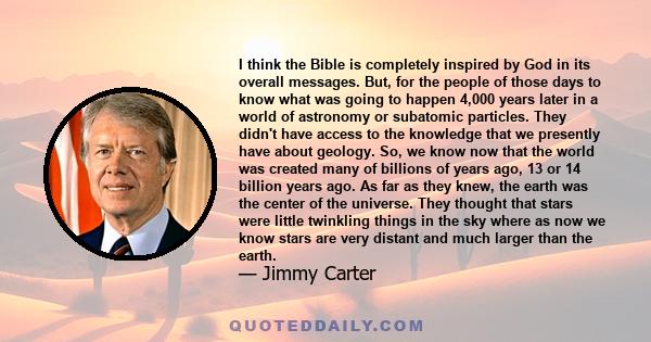 I think the Bible is completely inspired by God in its overall messages. But, for the people of those days to know what was going to happen 4,000 years later in a world of astronomy or subatomic particles. They didn't