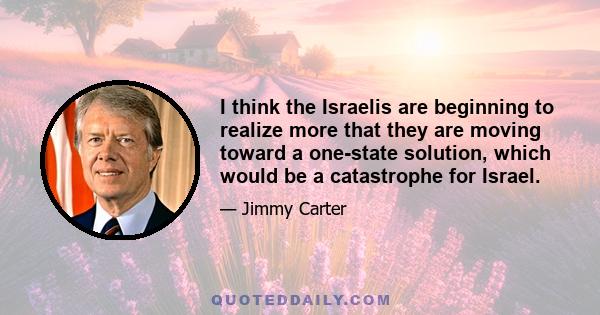 I think the Israelis are beginning to realize more that they are moving toward a one-state solution, which would be a catastrophe for Israel.