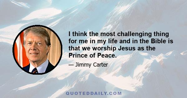 I think the most challenging thing for me in my life and in the Bible is that we worship Jesus as the Prince of Peace.