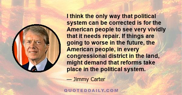 I think the only way that political system can be corrected is for the American people to see very vividly that it needs repair. If things are going to worse in the future, the American people, in every congressional