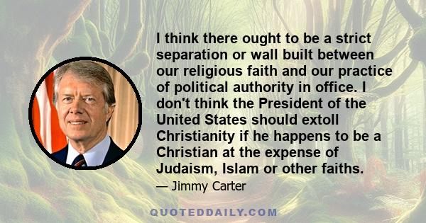 I think there ought to be a strict separation or wall built between our religious faith and our practice of political authority in office. I don't think the President of the United States should extoll Christianity if