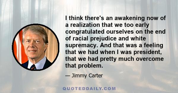 I think there's an awakening now of a realization that we too early congratulated ourselves on the end of racial prejudice and white supremacy. And that was a feeling that we had when I was president, that we had pretty 