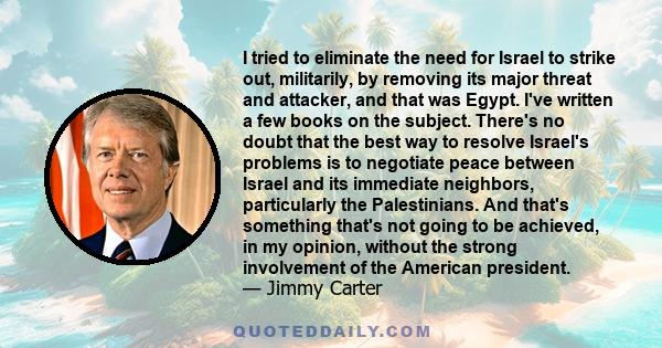 I tried to eliminate the need for Israel to strike out, militarily, by removing its major threat and attacker, and that was Egypt. I've written a few books on the subject. There's no doubt that the best way to resolve