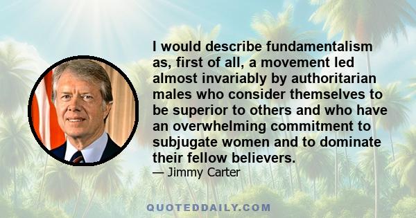 I would describe fundamentalism as, first of all, a movement led almost invariably by authoritarian males who consider themselves to be superior to others and who have an overwhelming commitment to subjugate women and