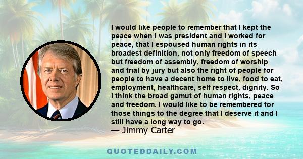 I would like people to remember that I kept the peace when I was president and I worked for peace, that I espoused human rights in its broadest definition, not only freedom of speech but freedom of assembly, freedom of