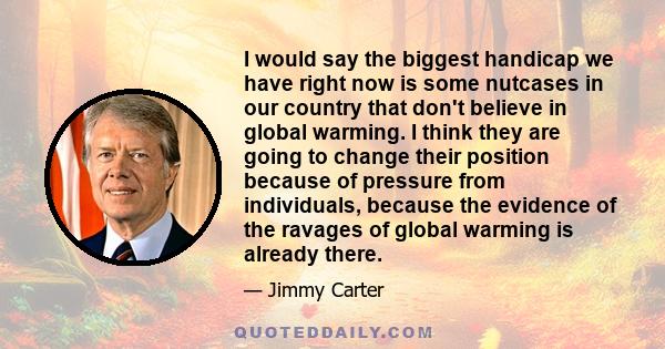 I would say the biggest handicap we have right now is some nutcases in our country that don't believe in global warming. I think they are going to change their position because of pressure from individuals, because the