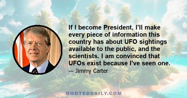 If I become President, I'll make every piece of information this country has about UFO sightings available to the public, and the scientists. I am convinced that UFOs exist because I've seen one.