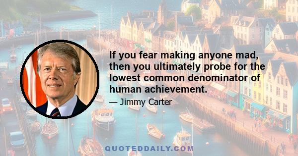 If you fear making anyone mad, then you ultimately probe for the lowest common denominator of human achievement.